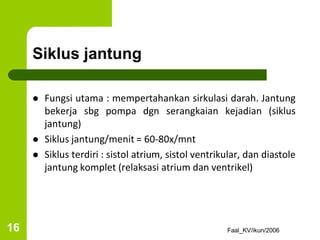 Siklus jantung
 Fungsi utama : mempertahankan sirkulasi darah. Jantung
bekerja sbg pompa dgn serangkaian kejadian (siklus
jantung)
 Siklus jantung/menit = 60-80x/mnt
 Siklus terdiri : sistol atrium, sistol ventrikular, dan diastole
jantung komplet (relaksasi atrium dan ventrikel)
Faal_KV/ikun/2006
16
 