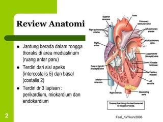 Faal_KV/ikun/2006
2
Review Anatomi
 Jantung berada dalam rongga
thoraks di area mediastinum
(ruang antar paru)
 Terdiri dari sisi apeks
(intercostalis 5) dan basal
(costalis 2)
 Terdiri dr 3 lapisan :
perikardium, miokardium dan
endokardium
 