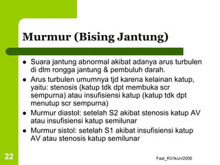 Faal_KV/ikun/2006
22
Murmur (Bising Jantung)
 Suara jantung abnormal akibat adanya arus turbulen
di dlm rongga jantung & pembuluh darah.
 Arus turbulen umumnya tjd karena kelainan katup,
yaitu: stenosis (katup tdk dpt membuka scr
sempurna) atau insufisiensi katup (katup tdk dpt
menutup scr sempurna)
 Murmur diastol: setelah S2 akibat stenosis katup AV
atau insufisiensi katup semilunar
 Murmur sistol: setelah S1 akibat insufisiensi katup
AV atau stenosis katup semilunar
 