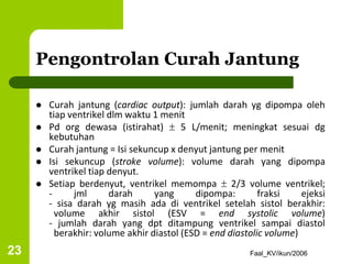 Faal_KV/ikun/2006
23
Pengontrolan Curah Jantung
 Curah jantung (cardiac output): jumlah darah yg dipompa oleh
tiap ventrikel dlm waktu 1 menit
 Pd org dewasa (istirahat)  5 L/menit; meningkat sesuai dg
kebutuhan
 Curah jantung = Isi sekuncup x denyut jantung per menit
 Isi sekuncup (stroke volume): volume darah yang dipompa
ventrikel tiap denyut.
 Setiap berdenyut, ventrikel memompa  2/3 volume ventrikel;
- jml darah yang dipompa: fraksi ejeksi
- sisa darah yg masih ada di ventrikel setelah sistol berakhir:
volume akhir sistol (ESV = end systolic volume)
- jumlah darah yang dpt ditampung ventrikel sampai diastol
berakhir: volume akhir diastol (ESD = end diastolic volume)
 