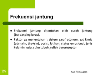 Frekuensi jantung
 Frekuensi jantung ditentukan oleh curah jantung
(berbanding lurus).
 Faktor yg menentukan : sistem saraf otonom, zat kimia
(adrnalin, tiroksin), posisi, latihan, status emosional, jenis
kelamin, usia, suhu tubuh, reflek baroreseptor
Faal_KV/ikun/2006
25
 