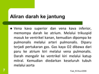 Aliran darah ke jantung
 Vena kava superior dan vena kava inferior,
memompa darah ke atrium. Melalui trikuspid
masuk ke ventrikel kanan, kemudian dipompa ke
pulmonalis melalui arteri pulmonalis. Diparu
terjadi pertukaran gas. Gas kaya O2 dibawa dari
paru ke atrium kiri melalui vena pulmonalis.
Darah mengalir ke ventrikel kiri melalui katup
mitral. Kemudian diedarkan keseluruh tubuh
melalui aorta
Faal_KV/ikun/2006
7
 