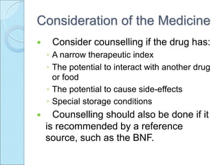 Consideration of the Medicine
 Consider counselling if the drug has:
◦ A narrow therapeutic index
◦ The potential to interact with another drug
or food
◦ The potential to cause side-effects
◦ Special storage conditions
 Counselling should also be done if it
is recommended by a reference
source, such as the BNF.
 