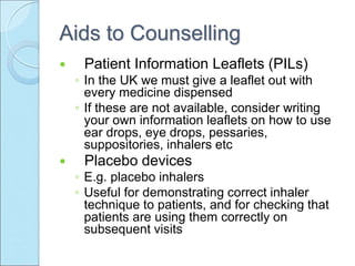 Aids to Counselling
 Patient Information Leaflets (PILs)
◦ In the UK we must give a leaflet out with
every medicine dispensed
◦ If these are not available, consider writing
your own information leaflets on how to use
ear drops, eye drops, pessaries,
suppositories, inhalers etc
 Placebo devices
◦ E.g. placebo inhalers
◦ Useful for demonstrating correct inhaler
technique to patients, and for checking that
patients are using them correctly on
subsequent visits
 