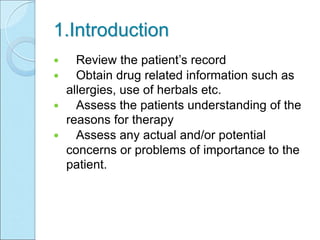 1.Introduction
 Review the patient’s record
 Obtain drug related information such as
allergies, use of herbals etc.
 Assess the patients understanding of the
reasons for therapy
 Assess any actual and/or potential
concerns or problems of importance to the
patient.
 