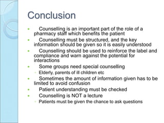 Conclusion
 Counselling is an important part of the role of a
pharmacy staff which benefits the patient
 Counselling must be structured, and the key
information should be given so it is easily understood
 Counselling should be used to reinforce the label and
compliance and warn against the potential for
interactions
 Some groups need special counselling
◦ Elderly, parents of ill children etc
 Sometimes the amount of information given has to be
limited to avoid confusion
 Patient understanding must be checked
 Counselling is NOT a lecture
◦ Patients must be given the chance to ask questions
 