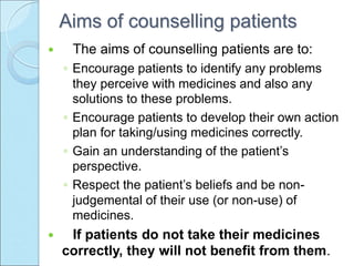 Aims of counselling patients
 The aims of counselling patients are to:
◦ Encourage patients to identify any problems
they perceive with medicines and also any
solutions to these problems.
◦ Encourage patients to develop their own action
plan for taking/using medicines correctly.
◦ Gain an understanding of the patient’s
perspective.
◦ Respect the patient’s beliefs and be non-
judgemental of their use (or non-use) of
medicines.
 If patients do not take their medicines
correctly, they will not benefit from them.
 
