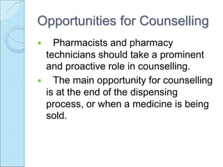 Opportunities for Counselling
 Pharmacists and pharmacy
technicians should take a prominent
and proactive role in counselling.
 The main opportunity for counselling
is at the end of the dispensing
process, or when a medicine is being
sold.
 