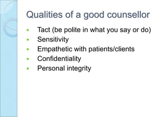 Qualities of a good counsellor
 Tact (be polite in what you say or do)
 Sensitivity
 Empathetic with patients/clients
 Confidentiality
 Personal integrity
 