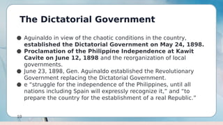 The Dictatorial Government
10
● Aguinaldo in view of the chaotic conditions in the country,
established the Dictatorial Government on May 24, 1898.
● Proclamation of the Philippine Independence at Kawit
Cavite on June 12, 1898 and the reorganization of local
governments.
● June 23, 1898, Gen. Aguinaldo established the Revolutionary
Government replacing the Dictatorial Government.
● e “struggle for the independence of the Philippines, until all
nations including Spain will expressly recognize it,” and “to
prepare the country for the establishment of a real Republic.”
 