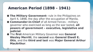 American Period (1898 - 1941)
11
● The Military Government- rule in the Philippines on
April 4, 1898, the day after the occupation of Manila.
● Commander-in-Chief of all Armed Forces - military
governor who exercised as long as the war lasted, all
powers of government – executive, legislative and
judicial.
● The first American Military Governor was General
Wesley Merritt, the second was General Elwell E.
Otis, and the third and last was Major General Arthur
MacArthur.
 