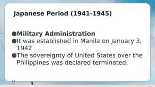 Japanese Period (1941-1945)
14
●Military Administration
●It was established in Manila on January 3,
1942
●The sovereignty of United States over the
Philippines was declared terminated.
 