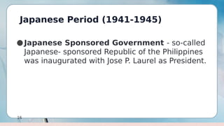 Japanese Period (1941-1945)
16
●Japanese Sponsored Government - so-called
Japanese- sponsored Republic of the Philippines
was inaugurated with Jose P. Laurel as President.
 