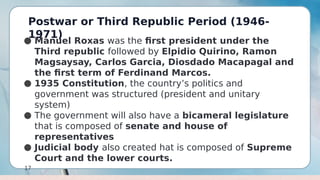 Postwar or Third Republic Period (1946-
1971)
17
● Manuel Roxas was the first president under the
Third republic followed by Elpidio Quirino, Ramon
Magsaysay, Carlos Garcia, Diosdado Macapagal and
the first term of Ferdinand Marcos.
● 1935 Constitution, the country’s politics and
government was structured (president and unitary
system)
● The government will also have a bicameral legislature
that is composed of senate and house of
representatives
● Judicial body also created hat is composed of Supreme
Court and the lower courts.
 