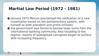 Martial Law Period (1972 - 1981)
18
● January 1973 Marcos proclaimed the ratification of a new
constitution based on the parliamentary system, with
himself as both president and prime minister.
● the government was forced to borrow large sums from the
international banking community. Also troubling to the
regime, reports of widespread corruption began to surface
with increasing frequency.
 