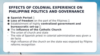 EFFECTS OF COLONIAL EXPERIENCE ON
PHILIPPINE POLITICS AND GOVERNANCE
20
● Spanish Period 
● Loss of freedom on the part of the Filipinos 
● Establishment of highly centralized government and
bureaucratic set-up 
● The influence of the Catholic Church
- The union of church and state
- The role of Spanish priest in colonial administration was given a
de facto
- High influence of the church on the state was exposed by Filipino
reforms recognition
 
