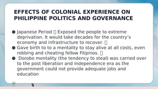 EFFECTS OF COLONIAL EXPERIENCE ON
PHILIPPINE POLITICS AND GOVERNANCE
22
● Japanese Period  Exposed the people to extreme
deprivation. It would take decades for the country’s
economy and infrastructure to recover. 
● Gave birth to to a mentality to stay alive at all costs, even
robbing and cheating fellow Filipinos. 
● Dorobo mentality (the tendency to steal) was carried over
to the post liberation and independence era as the
government could not provide adequate jobs and
education
 