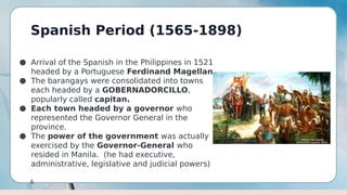 Spanish Period (1565-1898)
6
● Arrival of the Spanish in the Philippines in 1521
headed by a Portuguese Ferdinand Magellan
● The barangays were consolidated into towns
each headed by a GOBERNADORCILLO,
popularly called capitan.
● Each town headed by a governor who
represented the Governor General in the
province.
● The power of the government was actually
exercised by the Governor-General who
resided in Manila. (he had executive,
administrative, legislative and judicial powers)
 
