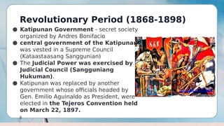 Revolutionary Period (1868-1898)
8
● Katipunan Government - secret society
organized by Andres Bonifacio
● central government of the Katipunan
was vested in a Supreme Council
(Kataastaasang Sanggunian)
● The Judicial Power was exercised by a
Judicial Council (Sangguniang
Hukuman).
● Katipunan was replaced by another
government whose officials headed by
Gen. Emilio Aguinaldo as President, were
elected in the Tejeros Convention held
on March 22, 1897.
 