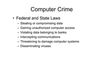 Computer Crime
• Federal and State Laws
– Stealing or compromising data
– Gaining unauthorized computer access
– Violating data belonging to banks
– Intercepting communications
– Threatening to damage computer systems
– Disseminating viruses
 