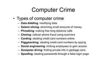 Computer Crime
• Types of computer crime
– Data diddling: modifying data
– Salami slicing: skimming small amounts of money
– Phreaking: making free long distance calls
– Cloning: cellular phone fraud using scanners
– Carding: stealing credit card numbers online
– Piggybacking: stealing credit card numbers by spying
– Social engineering: tricking employees to gain access
– Dumpster diving: finding private info in garbage cans
– Spoofing: stealing passwords through a false login page
 