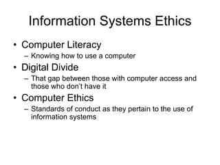 Information Systems Ethics
• Computer Literacy
– Knowing how to use a computer
• Digital Divide
– That gap between those with computer access and
those who don’t have it
• Computer Ethics
– Standards of conduct as they pertain to the use of
information systems
 