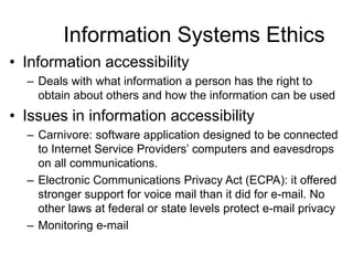 Information Systems Ethics
• Information accessibility
– Deals with what information a person has the right to
obtain about others and how the information can be used
• Issues in information accessibility
– Carnivore: software application designed to be connected
to Internet Service Providers’ computers and eavesdrops
on all communications.
– Electronic Communications Privacy Act (ECPA): it offered
stronger support for voice mail than it did for e-mail. No
other laws at federal or state levels protect e-mail privacy
– Monitoring e-mail
 
