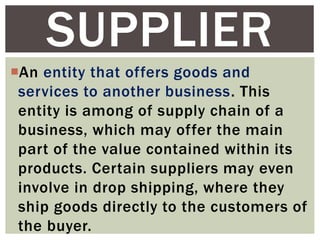 An entity that offers goods and
services to another business. This
entity is among of supply chain of a
business, which may offer the main
part of the value contained within its
products. Certain suppliers may even
involve in drop shipping, where they
ship goods directly to the customers of
the buyer.
SUPPLIER
 