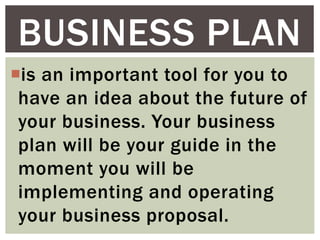 is an important tool for you to
have an idea about the future of
your business. Your business
plan will be your guide in the
moment you will be
implementing and operating
your business proposal.
BUSINESS PLAN
 