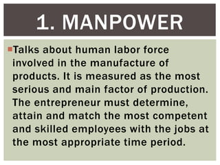 Talks about human labor force
involved in the manufacture of
products. It is measured as the most
serious and main factor of production.
The entrepreneur must determine,
attain and match the most competent
and skilled employees with the jobs at
the most appropriate time period.
1. MANPOWER
 