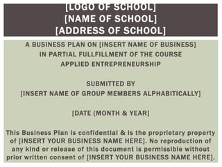 [LOGO OF SCHOOL]
[NAME OF SCHOOL]
[ADDRESS OF SCHOOL]
A BUSINESS PLAN ON [INSERT NAME OF BUSINESS]
IN PARTIAL FULLFILLMENT OF THE COURSE
APPLIED ENTREPRENEURSHIP
SUBMITTED BY
[INSERT NAME OF GROUP MEMBERS ALPHABITICALLY]
[DATE (MONTH & YEAR]
This Business Plan is confidential & is the proprietary property
of [INSERT YOUR BUSINESS NAME HERE]. No reproduction of
any kind or release of this document is permissible without
prior written consent of [INSERT YOUR BUSINESS NAME HERE].
 