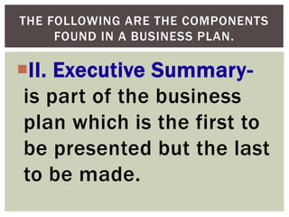 II. Executive Summary-
is part of the business
plan which is the first to
be presented but the last
to be made.
THE FOLLOWING ARE THE COMPONENTS
FOUND IN A BUSINESS PLAN.
 
