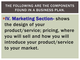 THE FOLLOWING ARE THE COMPONENTS
FOUND IN A BUSINESS PLAN.
IV. Marketing Section- shows
the design of your
product/service; pricing, where
you will sell and how you will
introduce your product/service
to your market.
 