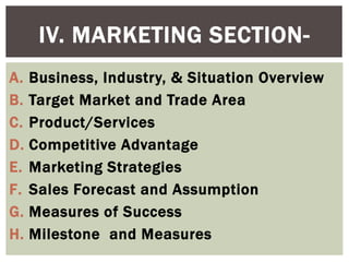 IV. MARKETING SECTION-
A. Business, Industry, & Situation Overview
B. Target Market and Trade Area
C. Product/Services
D. Competitive Advantage
E. Marketing Strategies
F. Sales Forecast and Assumption
G. Measures of Success
H. Milestone and Measures
 