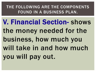 V. Financial Section- shows
the money needed for the
business, how much you
will take in and how much
you will pay out.
THE FOLLOWING ARE THE COMPONENTS
FOUND IN A BUSINESS PLAN.
 