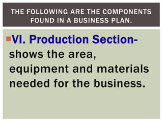VI. Production Section-
shows the area,
equipment and materials
needed for the business.
THE FOLLOWING ARE THE COMPONENTS
FOUND IN A BUSINESS PLAN.
 