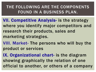 VII. Competitive Analysis- is the strategy
where you identify major competitors and
research their products, sales and
marketing strategies.
VIII. Market- The persons who will buy the
product or services
IX. Organizational chart- is the diagram
showing graphically the relation of one
official to another, or others of a company
THE FOLLOWING ARE THE COMPONENTS
FOUND IN A BUSINESS PLAN.
 