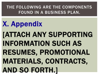 X. Appendix
[ATTACH ANY SUPPORTING
INFORMATION SUCH AS
RESUMES, PROMOTIONAL
MATERIALS, CONTRACTS,
AND SO FORTH.]
THE FOLLOWING ARE THE COMPONENTS
FOUND IN A BUSINESS PLAN.
 