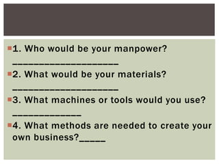 1. Who would be your manpower?
____________________
2. What would be your materials?
____________________
3. What machines or tools would you use?
_____________
4. What methods are needed to create your
own business?_____
 