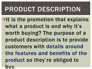 It is the promotion that explains
what a product is and why it’s
worth buying? The purpose of a
product description is to provide
customers with details around
the features and benefits of the
product so they’re obliged to
buy.
PRODUCT DESCRIPTION
 