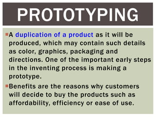 A duplication of a product as it will be
produced, which may contain such details
as color, graphics, packaging and
directions. One of the important early steps
in the inventing process is making a
prototype.
Benefits are the reasons why customers
will decide to buy the products such as
affordability, efficiency or ease of use.
PROTOTYPING
 