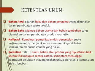 KETENTUAN UMUM
 Bahan Awal : Bahan baku dan bahan pengemas yang digunakan
dalam pembuatan suatu produk.
 Bahan Baku : Semua bahan utama dan bahan tambahan yang
digunakan dalam pembuatan produk kosmetik
 Kalibrasi : Kombinasi pemeriksaan dan penyetelan suatu
instrumen untuk menjadikannya memenuhi syarat batas
keakuratan menurut standar yang diakui.
 Karantina : Status suatu bahan atau produk yang dipisahkan baik
secara fisik maupun secara sistem, sementara menunggu
keputusan pelulusan atau penolakan untuk diproses, dikemas atau
didistribusikan
 