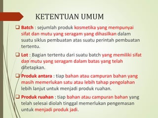 KETENTUAN UMUM
 Batch : sejumlah produk kosmetika yang mempunyai
sifat dan mutu yang seragam yang dihasilkan dalam
suatu siklus pembuatan atas suatu perintah pembuatan
tertentu.
 Lot : Bagian tertentu dari suatu batch yang memiliki sifat
dan mutu yang seragam dalam batas yang telah
ditetapkan.
 Produk antara : tiap bahan atau campuran bahan yang
masih memerlukan satu atau lebih tahap pengolahan
lebih lanjut untuk menjadi produk ruahan.
 Produk ruahan : tiap bahan atau campuran bahan yang
telah selesai diolah tinggal memerlukan pengemasan
untuk menjadi produk jadi.
 