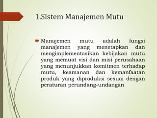 1.Sistem Manajemen Mutu
 Manajemen mutu adalah fungsi
manajemen yang menetapkan dan
mengimplementasikan kebijakan mutu
yang memuat visi dan misi perusahaan
yang menunjukkan komitmen terhadap
mutu, keamanan dan kemanfaatan
produk yang diproduksi sesuai dengan
peraturan perundang-undangan
 