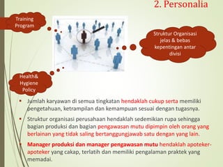 2. Personalia
 Jumlah karyawan di semua tingkatan hendaklah cukup serta memiliki
pengetahuan, ketrampilan dan kemampuan sesuai dengan tugasnya.
 Struktur organisasi perusahaan hendaklah sedemikian rupa sehingga
bagian produksi dan bagian pengawasan mutu dipimpin oleh orang yang
berlainan yang tidak saling bertanggungjawab satu dengan yang lain.
 Manager produksi dan manager pengawasan mutu hendaklah apoteker-
apoteker yang cakap, terlatih dan memiliki pengalaman praktek yang
memadai.
Training
Program
Struktur Organisasi
jelas & bebas
kepentingan antar
divisi
Health&
Hygiene
Policy
 