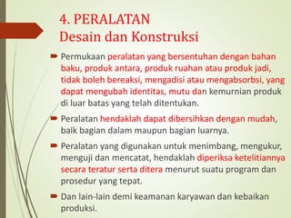 4. PERALATAN
Desain dan Konstruksi
 Permukaan peralatan yang bersentuhan dengan bahan
baku, produk antara, produk ruahan atau produk jadi,
tidak boleh bereaksi, mengadisi atau mengabsorbsi, yang
dapat mengubah identitas, mutu dan kemurnian produk
di luar batas yang telah ditentukan.
 Peralatan hendaklah dapat dibersihkan dengan mudah,
baik bagian dalam maupun bagian luarnya.
 Peralatan yang digunakan untuk menimbang, mengukur,
menguji dan mencatat, hendaklah diperiksa ketelitiannya
secara teratur serta ditera menurut suatu program dan
prosedur yang tepat.
 Dan lain-lain demi keamanan karyawan dan kebaikan
produksi.
 