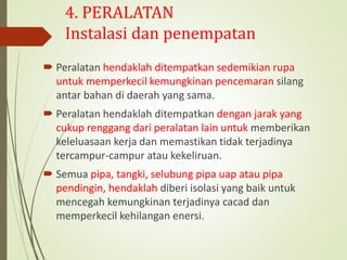 4. PERALATAN
Instalasi dan penempatan
 Peralatan hendaklah ditempatkan sedemikian rupa
untuk memperkecil kemungkinan pencemaran silang
antar bahan di daerah yang sama.
 Peralatan hendaklah ditempatkan dengan jarak yang
cukup renggang dari peralatan lain untuk memberikan
keleluasaan kerja dan memastikan tidak terjadinya
tercampur-campur atau kekeliruan.
 Semua pipa, tangki, selubung pipa uap atau pipa
pendingin, hendaklah diberi isolasi yang baik untuk
mencegah kemungkinan terjadinya cacad dan
memperkecil kehilangan enersi.
 