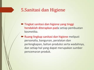 5.Sanitasi dan Higiene
 Tingkat sanitasi dan higiene yang tinggi
hendaklah diterapkan pada setiap pembuatan
kosmetika.
 Ruang lingkup sanitasi dan higiene meliputi
personalia, bangunan, peralatan dan
perlengkapan, bahan produksi serta wadahnya,
dan setiap hal yang dapat merupakan sumber
pencemaran produk.
 