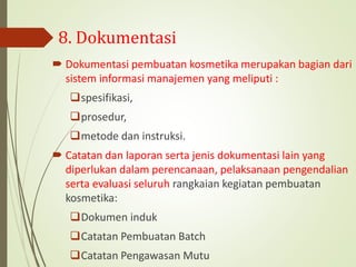 8. Dokumentasi
 Dokumentasi pembuatan kosmetika merupakan bagian dari
sistem informasi manajemen yang meliputi :
spesifikasi,
prosedur,
metode dan instruksi.
 Catatan dan laporan serta jenis dokumentasi lain yang
diperlukan dalam perencanaan, pelaksanaan pengendalian
serta evaluasi seluruh rangkaian kegiatan pembuatan
kosmetika:
Dokumen induk
Catatan Pembuatan Batch
Catatan Pengawasan Mutu
 