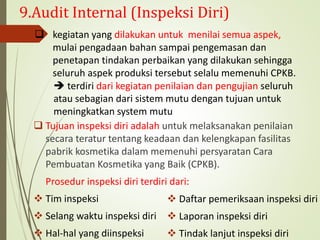 9.Audit Internal (Inspeksi Diri)
 Tujuan inspeksi diri adalah untuk melaksanakan penilaian
secara teratur tentang keadaan dan kelengkapan fasilitas
pabrik kosmetika dalam memenuhi persyaratan Cara
Pembuatan Kosmetika yang Baik (CPKB).
Prosedur inspeksi diri terdiri dari:
 Tim inspeksi
 Selang waktu inspeksi diri
 Hal-hal yang diinspeksi
 kegiatan yang dilakukan untuk menilai semua aspek,
mulai pengadaan bahan sampai pengemasan dan
penetapan tindakan perbaikan yang dilakukan sehingga
seluruh aspek produksi tersebut selalu memenuhi CPKB.
 terdiri dari kegiatan penilaian dan pengujian seluruh
atau sebagian dari sistem mutu dengan tujuan untuk
meningkatkan system mutu
 Daftar pemeriksaan inspeksi diri
 Laporan inspeksi diri
 Tindak lanjut inspeksi diri
 
